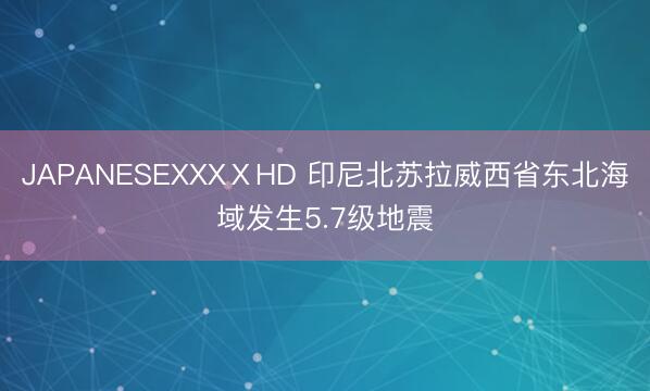 JAPANESEXXXⅩHD 印尼北苏拉威西省东北海域发生5.7级地震