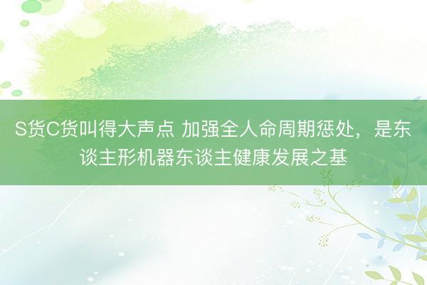 S货C货叫得大声点 加强全人命周期惩处，是东谈主形机器东谈主健康发展之基