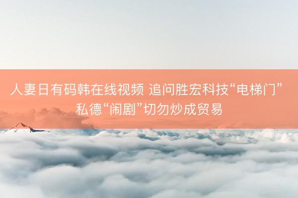 人妻日有码韩在线视频 追问胜宏科技“电梯门” 私德“闹剧”切勿炒成贸易