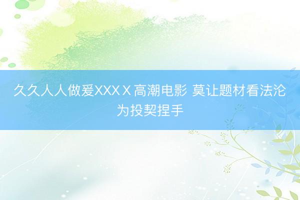 久久人人做爰XXXⅩ高潮电影 莫让题材看法沦为投契捏手