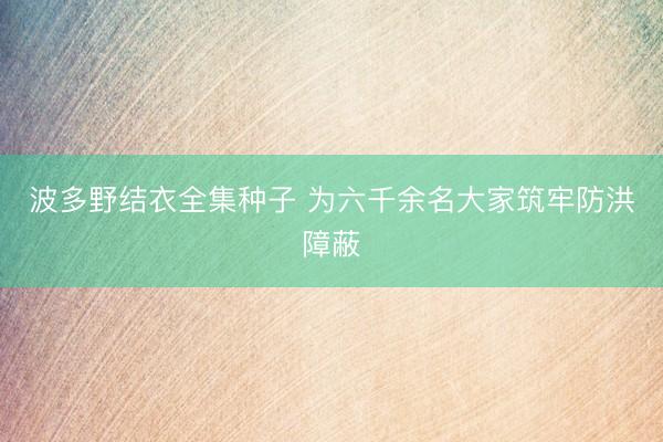 波多野结衣全集种子 为六千余名大家筑牢防洪障蔽