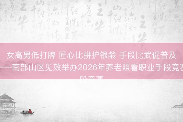 女高男低打牌 匠心比拼护银龄 手段比武促普及——南部山区见效举办2026年养老照看职业手段竞赛