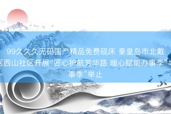 99久久久无码国产精品免费砚床 秦皇岛市北戴河区西山社区开展“匠心护航芳华路 暖心赋能办事季”举止
