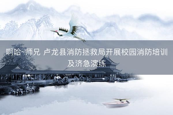 啊哈~师兄 卢龙县消防拯救局开展校园消防培训及济急演练