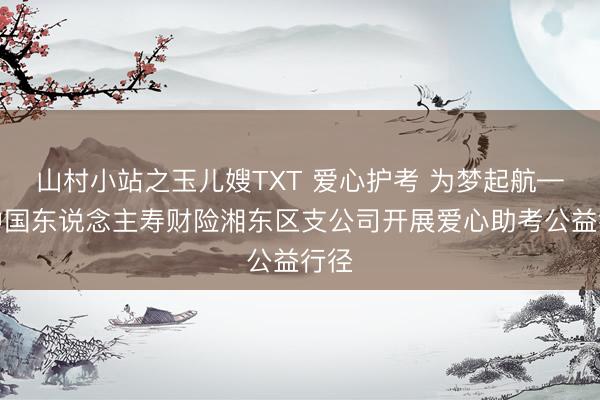 山村小站之玉儿嫂TXT 爱心护考 为梦起航——中国东说念主寿财险湘东区支公司开展爱心助考公益行径