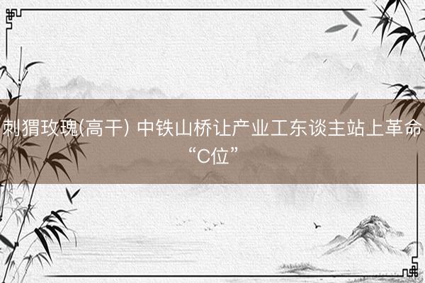 刺猬玫瑰(高干) 中铁山桥让产业工东谈主站上革命“C位”