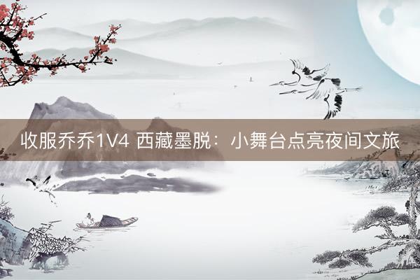收服乔乔1V4 西藏墨脱：小舞台点亮夜间文旅