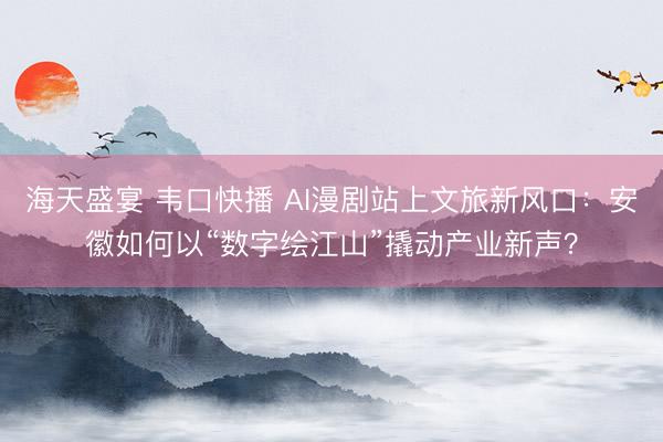 海天盛宴 韦口快播 AI漫剧站上文旅新风口：安徽如何以“数字绘江山”撬动产业新声？