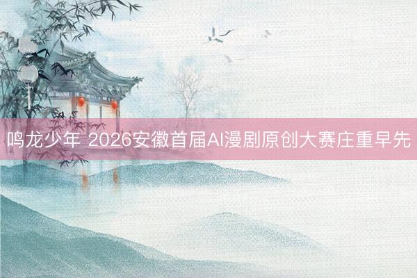 鸣龙少年 2026安徽首届AI漫剧原创大赛庄重早先
