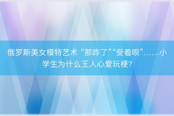 俄罗斯美女模特艺术 “那咋了”“受着呗”……小学生为什么王人心爱玩梗？