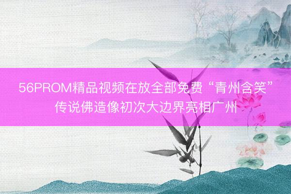 56PROM精品视频在放全部免费 “青州含笑”传说佛造像初次大边界亮相广州