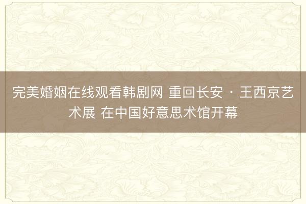 完美婚姻在线观看韩剧网 重回长安 · 王西京艺术展 在中国好意思术馆开幕