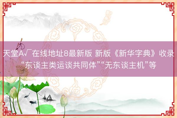 天堂А√在线地址8最新版 新版《新华字典》收录“东谈主类运谈共同体”“无东谈主机”等