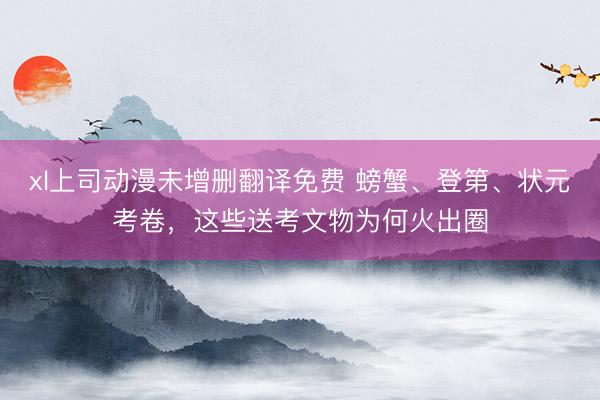 xl上司动漫未增删翻译免费 螃蟹、登第、状元考卷，这些送考文物为何火出圈