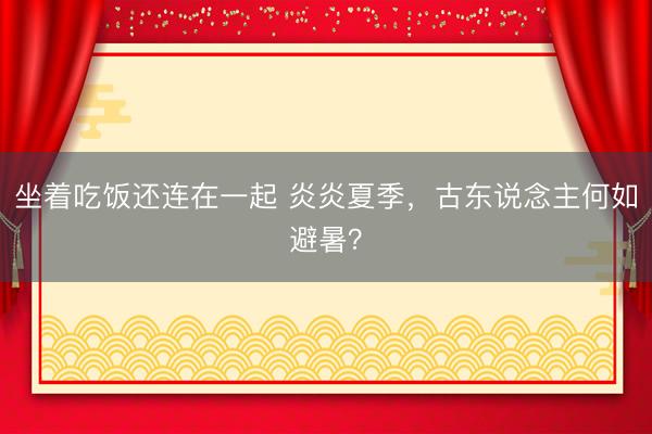 坐着吃饭还连在一起 炎炎夏季，古东说念主何如避暑？