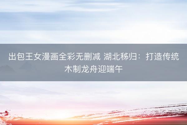 出包王女漫画全彩无删减 湖北秭归：打造传统木制龙舟迎端午