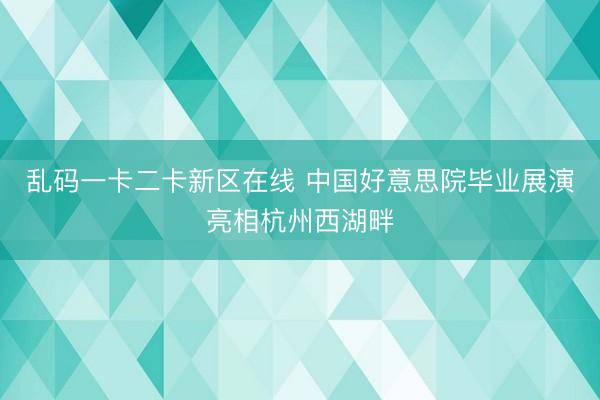 乱码一卡二卡新区在线 中国好意思院毕业展演亮相杭州西湖畔