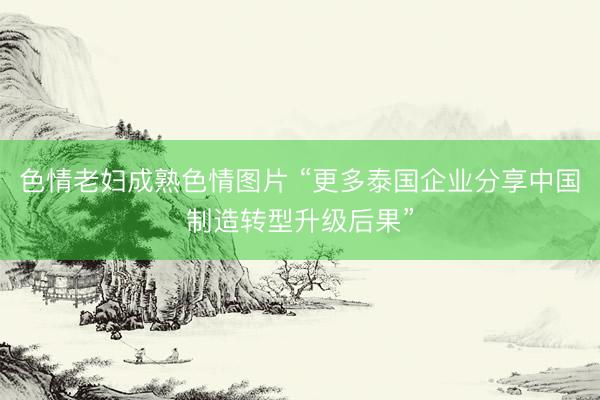 色情老妇成熟色情图片 “更多泰国企业分享中国制造转型升级后果”