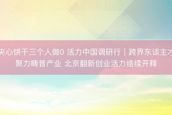 夹心饼干三个人做0 活力中国调研行｜跨界东谈主才聚力畴昔产业 北京翻新创业活力络续开释