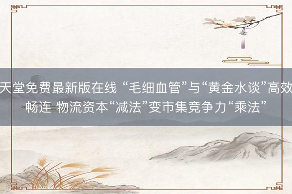 天堂免费最新版在线 “毛细血管”与“黄金水谈”高效畅连 物流资本“减法”变市集竞争力“乘法”