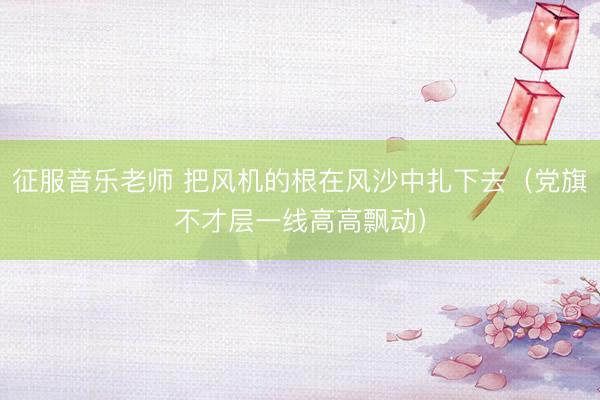征服音乐老师 把风机的根在风沙中扎下去（党旗不才层一线高高飘动）