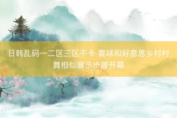 日韩乱码一二区三区不卡 寰球和好意思乡村村舞相似展示步履开幕