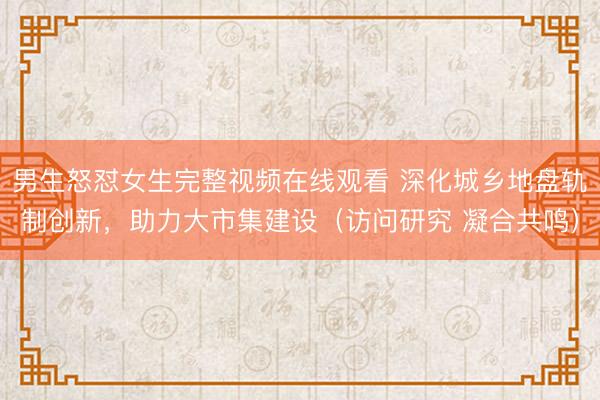 男生怒怼女生完整视频在线观看 深化城乡地盘轨制创新，助力大市集建设（访问研究 凝合共鸣）