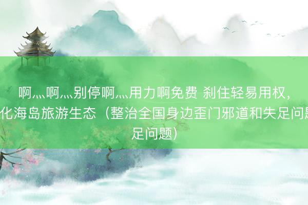 啊灬啊灬别停啊灬用力啊免费 刹住轻易用权，净化海岛旅游生态（整治全国身边歪门邪道和失足问题）