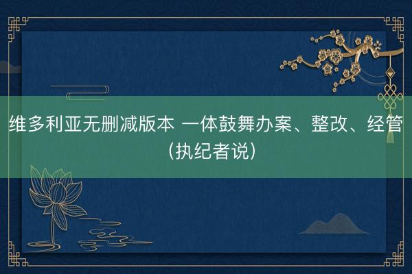维多利亚无删减版本 一体鼓舞办案、整改、经管（执纪者说）