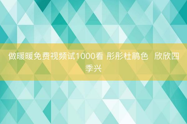 做暖暖免费视频试1000看 彤彤杜鹃色  欣欣四季兴