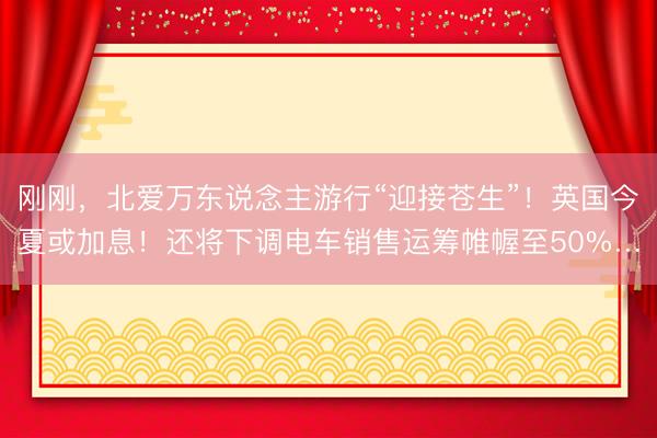 刚刚，北爱万东说念主游行“迎接苍生”！英国今夏或加息！还将下调电车销售运筹帷幄至50%…