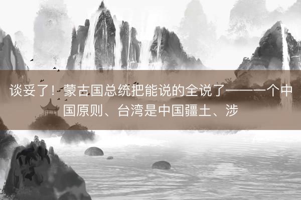 谈妥了！蒙古国总统把能说的全说了——一个中国原则、台湾是中国疆土、涉