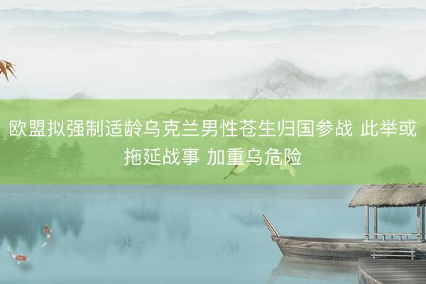 欧盟拟强制适龄乌克兰男性苍生归国参战 此举或拖延战事 加重乌危险