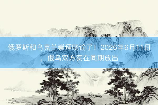 俄罗斯和乌克兰崇拜晓谕了!2026年6月11日,俄乌双方实在同期放出
