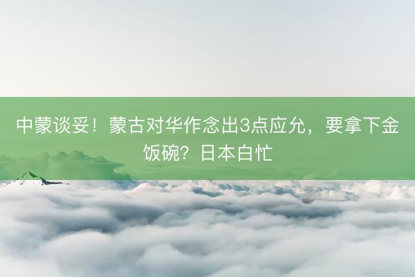 中蒙谈妥！蒙古对华作念出3点应允，要拿下金饭碗？日本白忙
