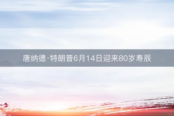 唐纳德·特朗普6月14日迎来80岁寿辰