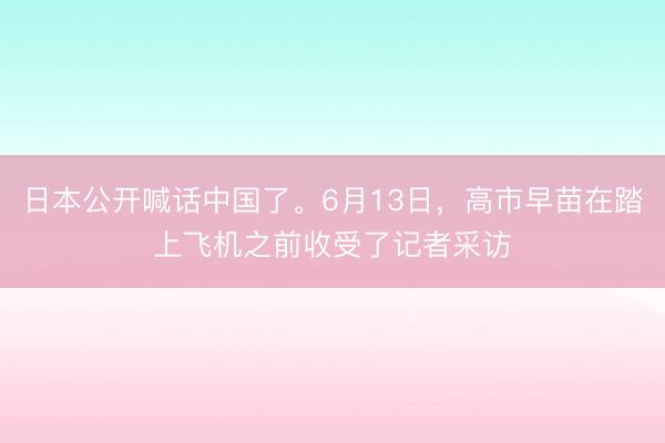 日本公开喊话中国了。6月13日，高市早苗在踏上飞机之前收受了记者采访