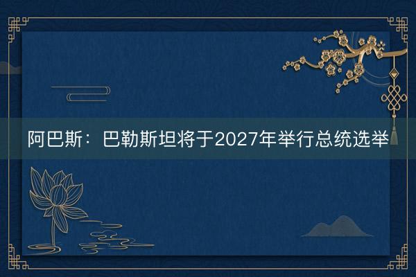 阿巴斯：巴勒斯坦将于2027年举行总统选举