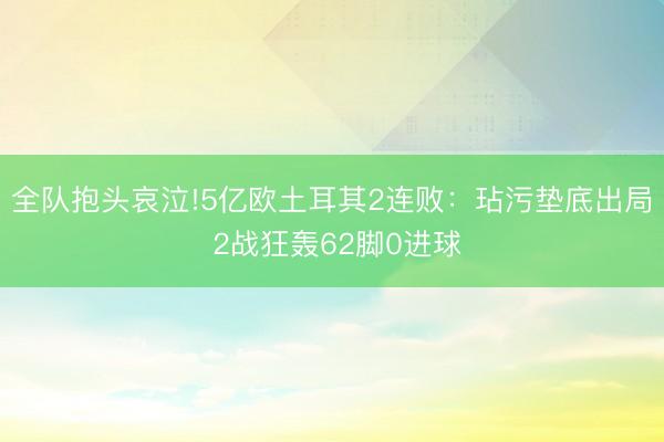 全队抱头哀泣!5亿欧土耳其2连败：玷污垫底出局 2战狂轰62脚0进球