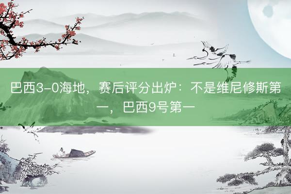 巴西3-0海地，赛后评分出炉：不是维尼修斯第一，巴西9号第一
