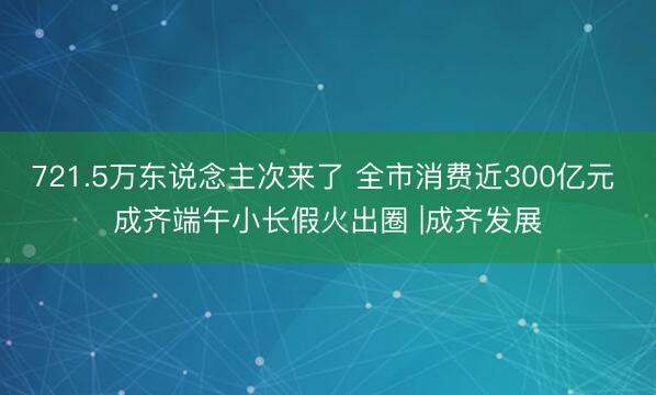 721.5万东说念主次来了 全市消费近300亿元 成齐端午小长假火出圈 |成齐发展
