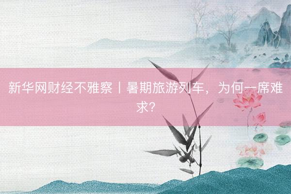 新华网财经不雅察丨暑期旅游列车，为何一席难求？