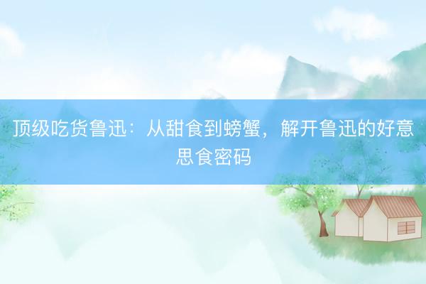 顶级吃货鲁迅：从甜食到螃蟹，解开鲁迅的好意思食密码