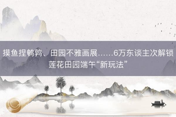 摸鱼捏鹌鹑、田园不雅画展……6万东谈主次解锁莲花田园端午“新玩法”